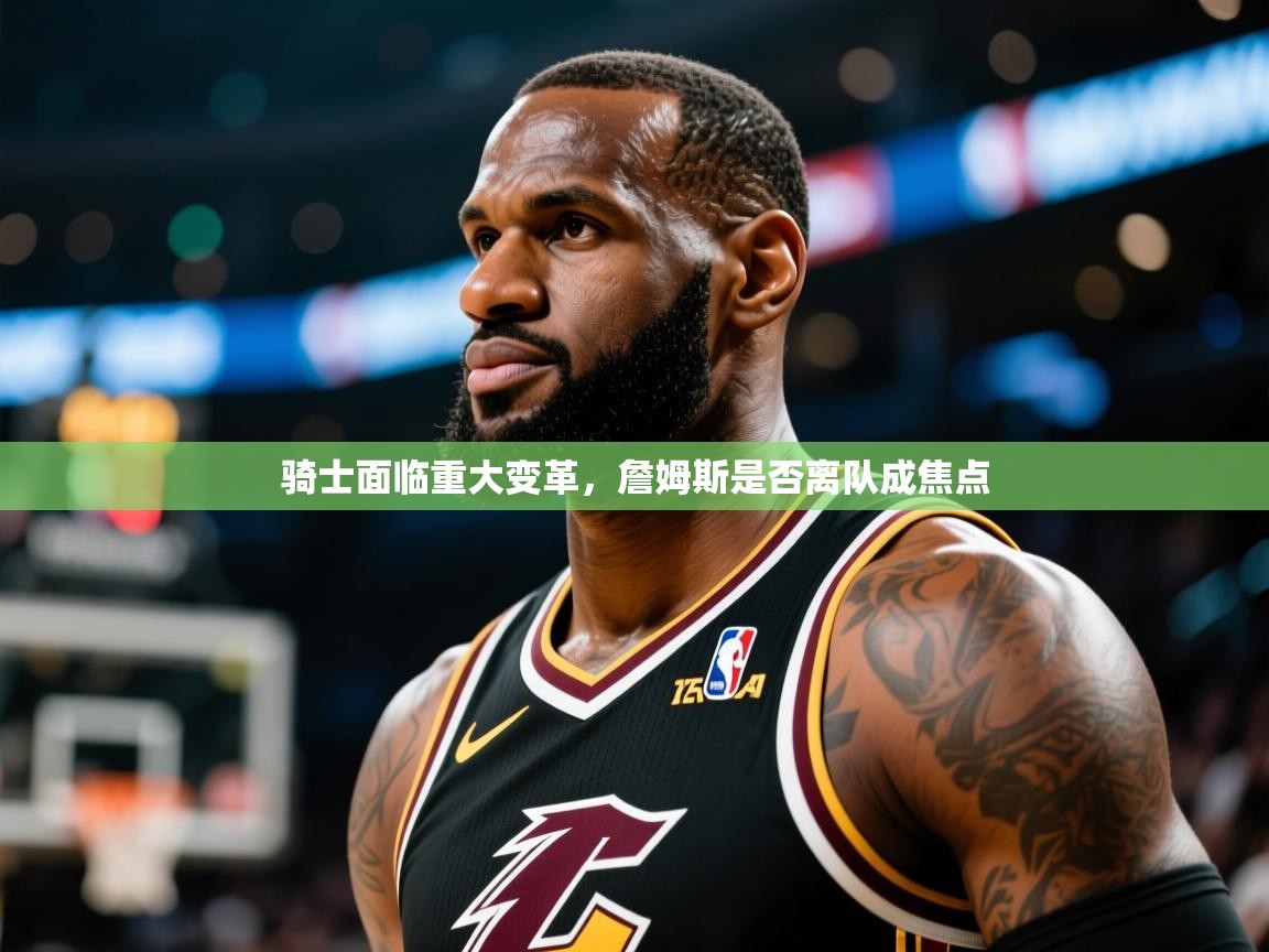 2025澳客体育竞彩网骑士面临重大变革，詹姆斯是否离队成焦点  第1张