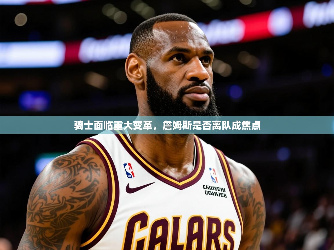 2025澳客体育竞彩网骑士面临重大变革，詹姆斯是否离队成焦点  第4张