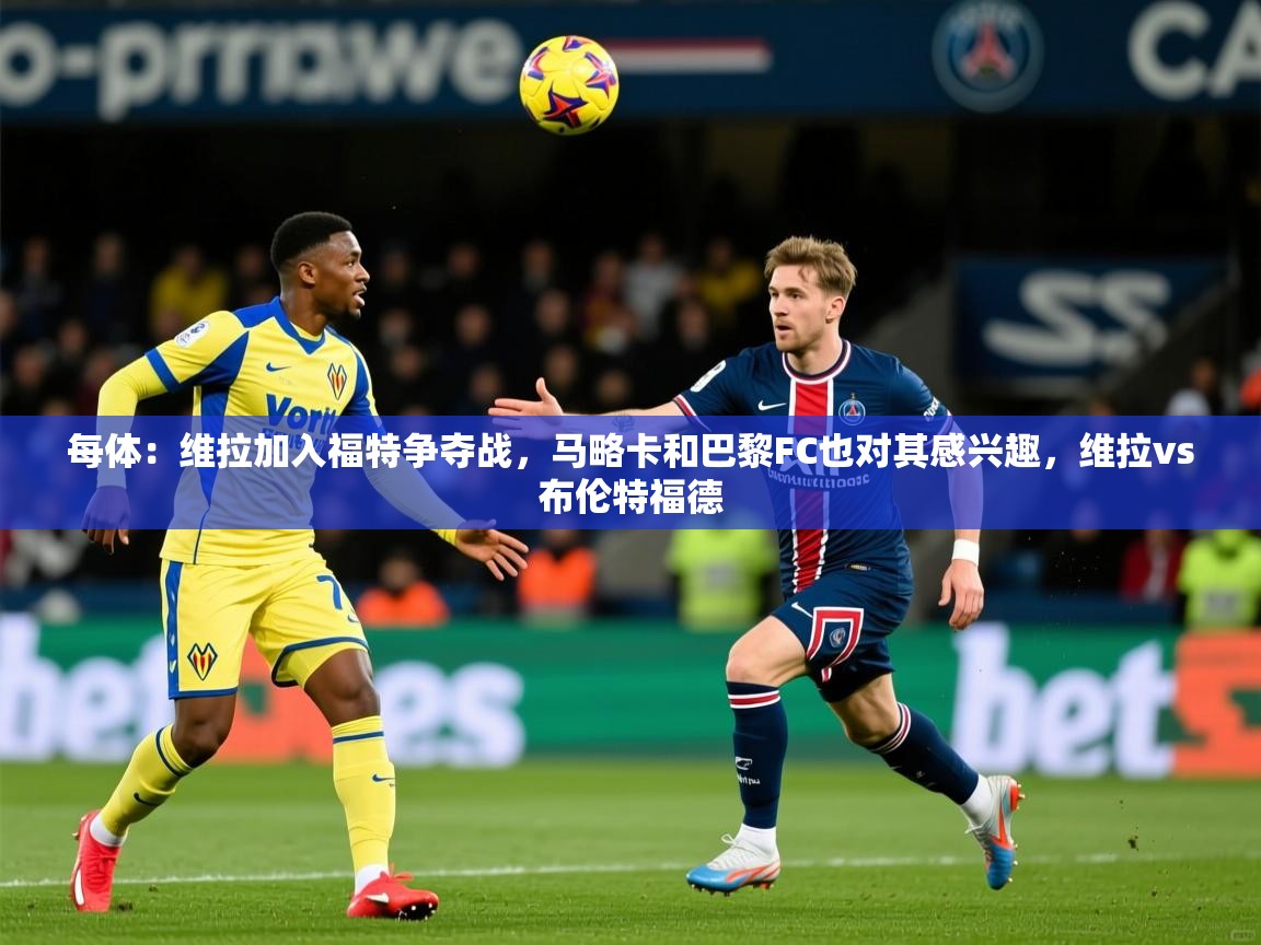 2025澳客体育彩票网站每体:维拉加入福特争夺战,马略卡和巴黎FC也对其感兴趣,维拉vs布伦特福德 第1张
